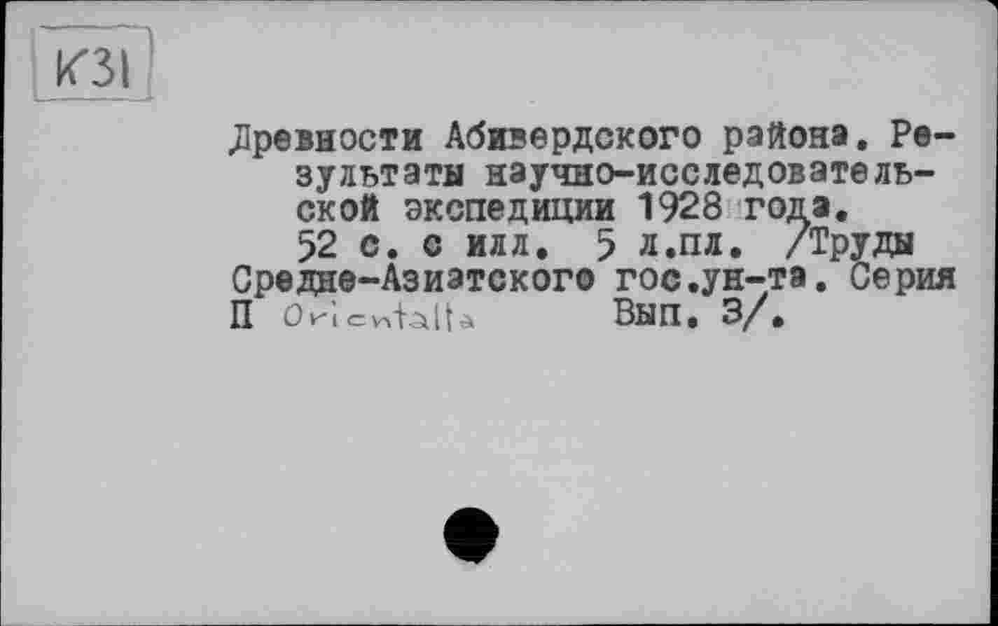 ﻿древности Абивердского района. Результаты научно-исследовательской экспедиции 1928 года.
52 с. с илл. 5 л.пл. /Труды Средне-Азиатского гос.ун-та. Серия П Orîcv<blU Вып. 3/.